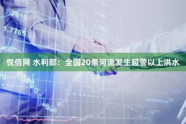 悦倍网 水利部：全国20条河流发生超警以上洪水