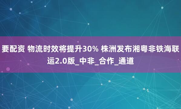 要配资 物流时效将提升30% 株洲发布湘粤非铁海联运2.0版_中非_合作_通道