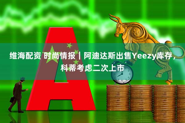 维海配资 时尚情报｜阿迪达斯出售Yeezy库存，科蒂考虑二次上市