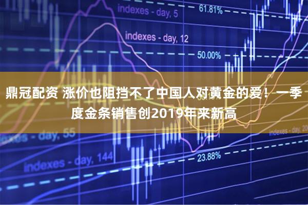 鼎冠配资 涨价也阻挡不了中国人对黄金的爱！一季度金条销售创2019年来新高