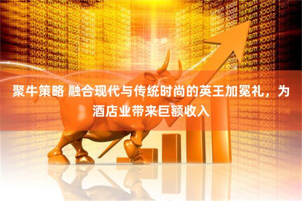 聚牛策略 融合现代与传统时尚的英王加冕礼，为酒店业带来巨额收入