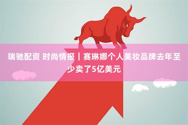 瑞驰配资 时尚情报｜赛琳娜个人美妆品牌去年至少卖了5亿美元