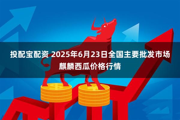 投配宝配资 2025年6月23日全国主要批发市场麒麟西瓜价格行情