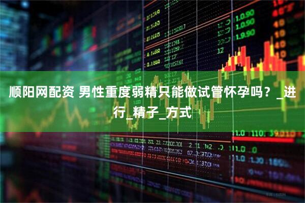 顺阳网配资 男性重度弱精只能做试管怀孕吗？_进行_精子_方式