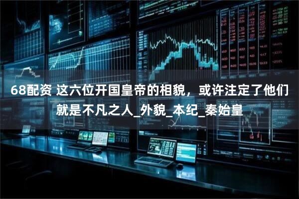 68配资 这六位开国皇帝的相貌，或许注定了他们就是不凡之人_外貌_本纪_秦始皇