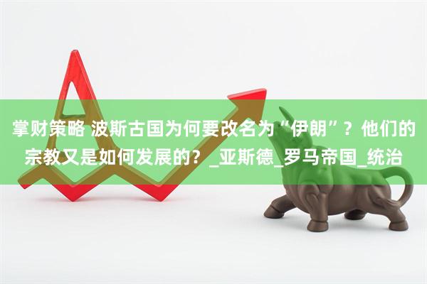 掌财策略 波斯古国为何要改名为“伊朗”？他们的宗教又是如何发展的？_亚斯德_罗马帝国_统治