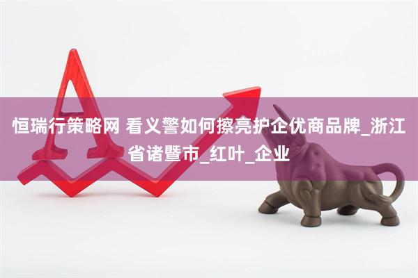 恒瑞行策略网 看义警如何擦亮护企优商品牌_浙江省诸暨市_红叶_企业