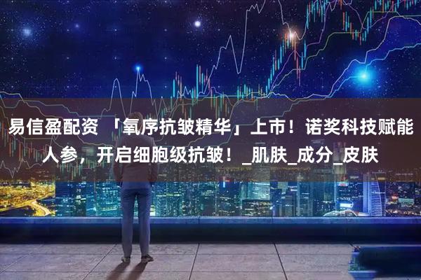 易信盈配资 「氧序抗皱精华」上市！诺奖科技赋能人参，开启细胞级抗皱！_肌肤_成分_皮肤
