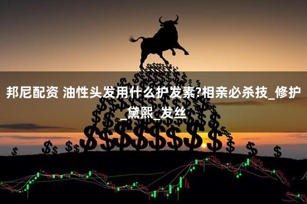 邦尼配资 油性头发用什么护发素?相亲必杀技_修护_黛熙_发丝