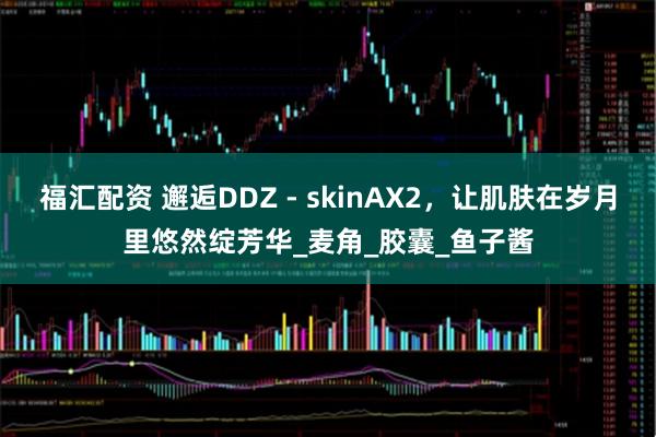 福汇配资 邂逅DDZ - skinAX2，让肌肤在岁月里悠然绽芳华_麦角_胶囊_鱼子酱