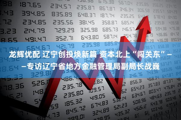 龙辉优配 辽宁创投焕新篇 资本北上“闯关东”——专访辽宁省地方金融管理局副局长战巍
