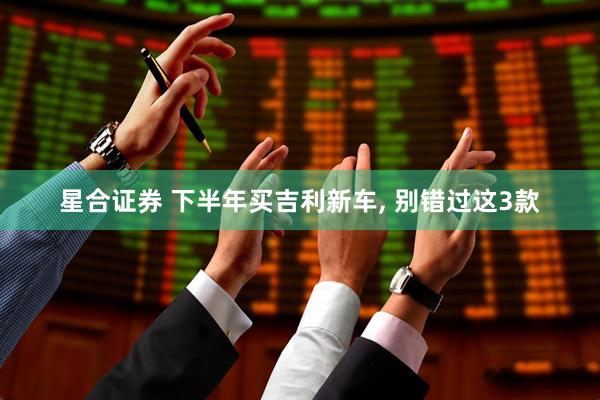 星合证券 下半年买吉利新车, 别错过这3款