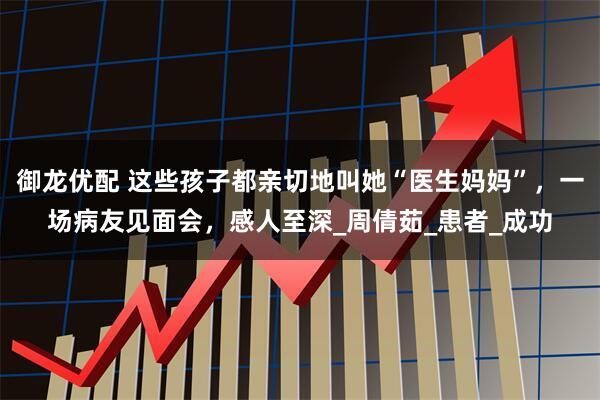 御龙优配 这些孩子都亲切地叫她“医生妈妈”，一场病友见面会，感人至深_周倩茹_患者_成功