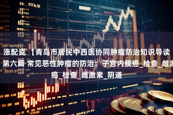 涨配资 【青岛市居民中西医协同肿瘤防治知识导读（35）】第六篇 常见恶性肿瘤的防治：子宫内膜癌_检查_雌激素_阴道