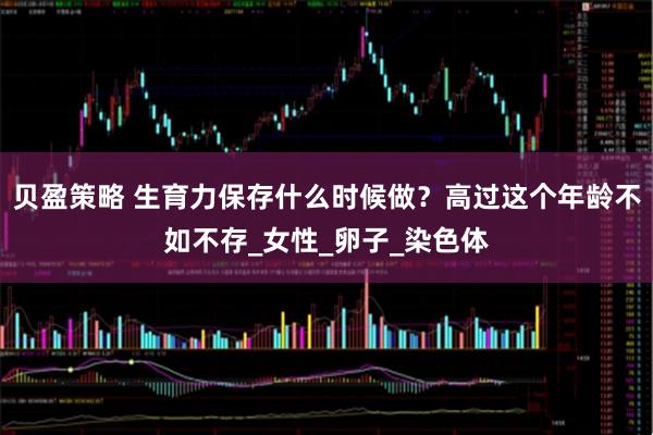 贝盈策略 生育力保存什么时候做？高过这个年龄不如不存_女性_卵子_染色体