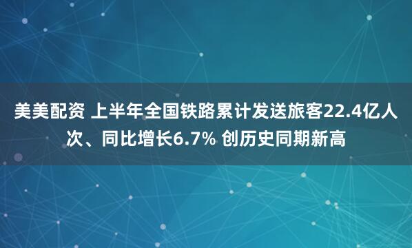 美美配资 上半年全国铁路累计发送旅客22.4亿人次、同比增长6.7% 创历史同期新高
