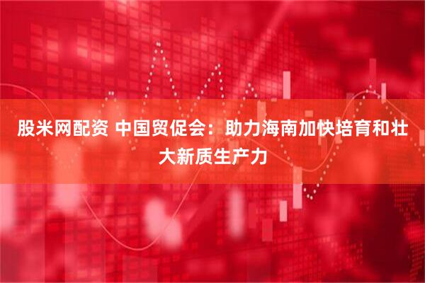 股米网配资 中国贸促会：助力海南加快培育和壮大新质生产力