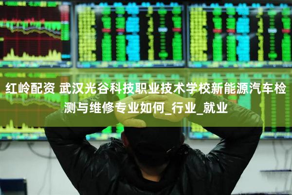 红岭配资 武汉光谷科技职业技术学校新能源汽车检测与维修专业如何_行业_就业