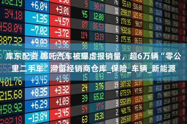 库东配资 哪吒汽车被曝虚报销量，超6万辆“零公里二手车”滞留经销商仓库_保险_车辆_新能源