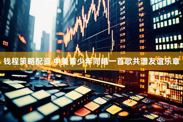 钱程策略配资 中美青少年同唱一首歌共谱友谊乐章