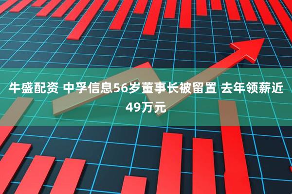 牛盛配资 中孚信息56岁董事长被留置 去年领薪近49万元