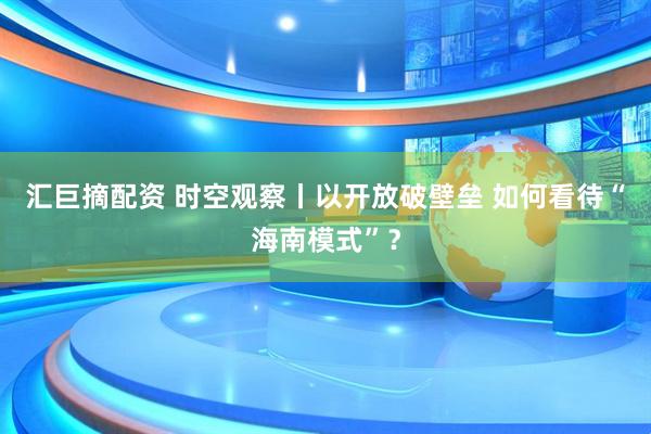 汇巨摘配资 时空观察丨以开放破壁垒 如何看待“海南模式”？