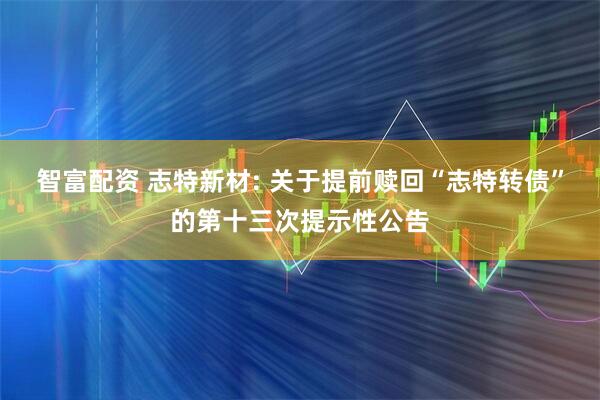 智富配资 志特新材: 关于提前赎回“志特转债”的第十三次提示性公告