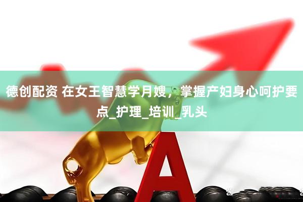 德创配资 在女王智慧学月嫂，掌握产妇身心呵护要点_护理_培训_乳头