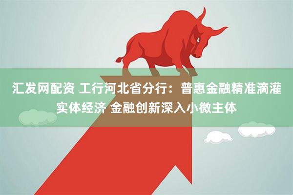 汇发网配资 工行河北省分行：普惠金融精准滴灌实体经济 金融创新深入小微主体
