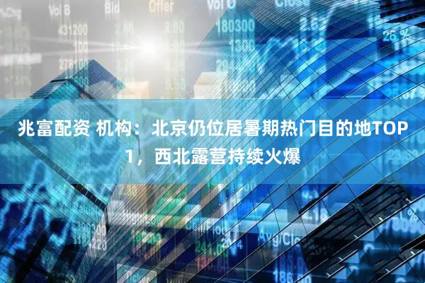 兆富配资 机构：北京仍位居暑期热门目的地TOP1，西北露营持续火爆