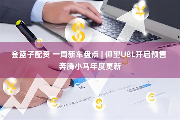 金篮子配资 一周新车盘点 | 仰望U8L开启预售 奔腾小马年度更新