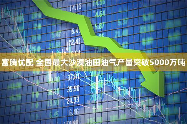 富腾优配 全国最大沙漠油田油气产量突破5000万吨
