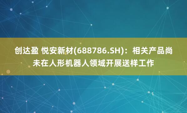创达盈 悦安新材(688786.SH)：相关产品尚未在人形机器人领域开展送样工作