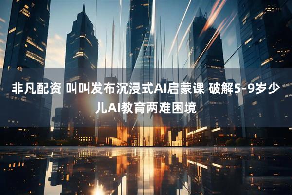 非凡配资 叫叫发布沉浸式AI启蒙课 破解5-9岁少儿AI教育两难困境