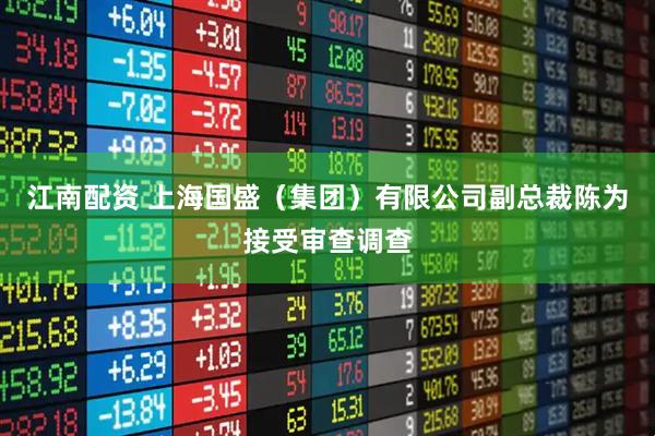 江南配资 上海国盛（集团）有限公司副总裁陈为接受审查调查