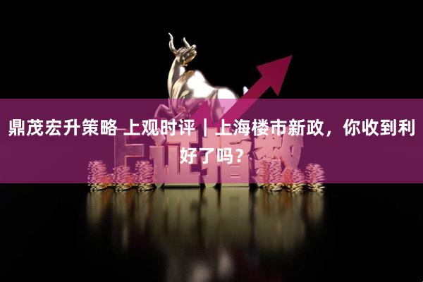 鼎茂宏升策略 上观时评｜上海楼市新政，你收到利好了吗？