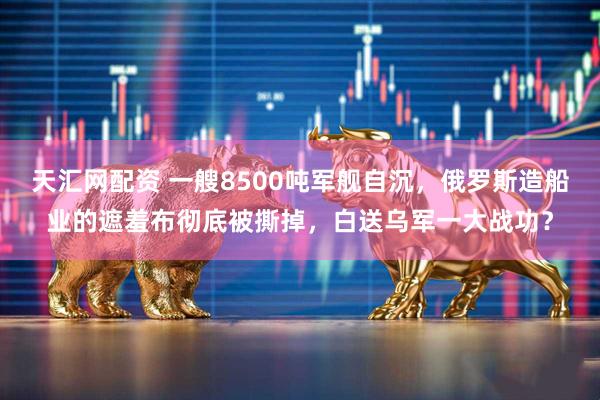 天汇网配资 一艘8500吨军舰自沉，俄罗斯造船业的遮羞布彻底被撕掉，白送乌军一大战功？